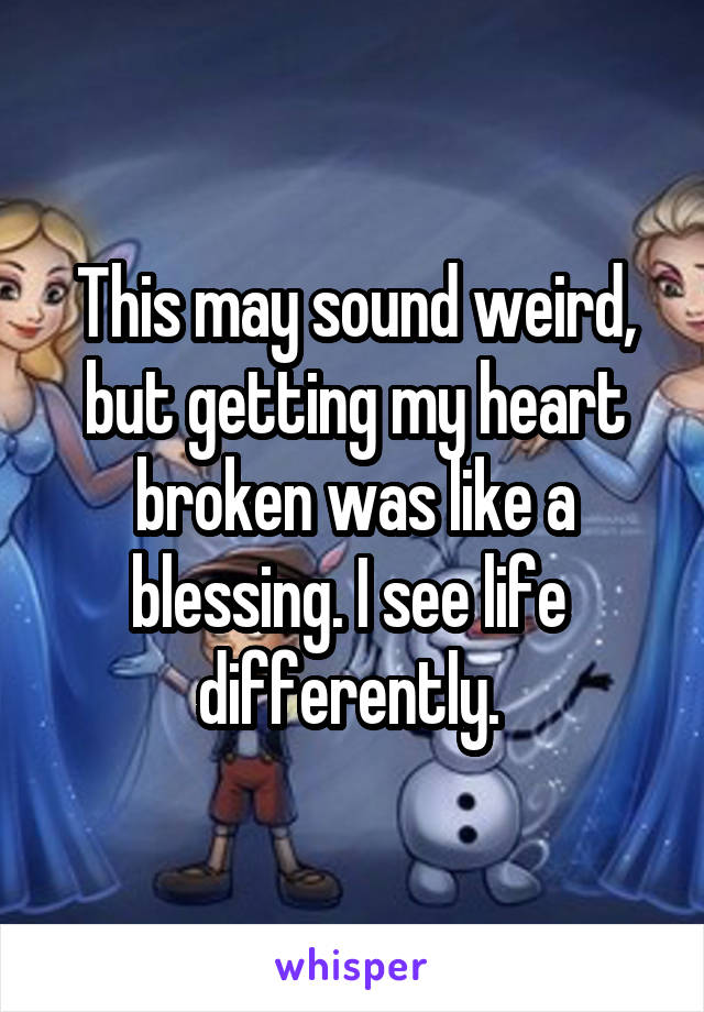 This may sound weird, but getting my heart broken was like a blessing. I see life 
differently. 