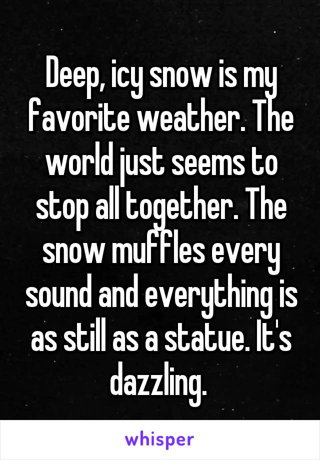Deep, icy snow is my favorite weather. The world just seems to stop all together. The snow muffles every sound and everything is as still as a statue. It's dazzling. 