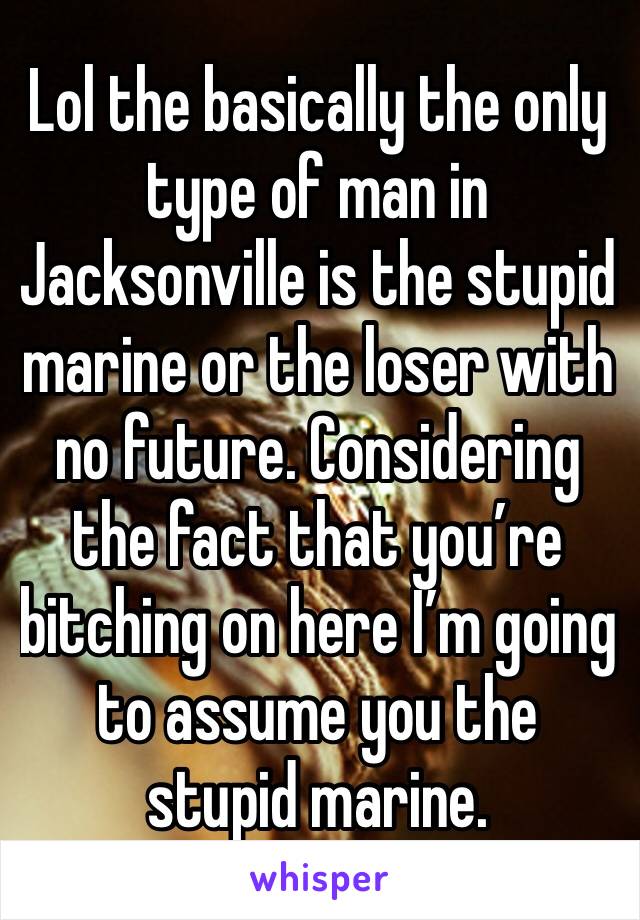 Lol the basically the only type of man in Jacksonville is the stupid marine or the loser with no future. Considering the fact that you’re bitching on here I’m going to assume you the stupid marine.