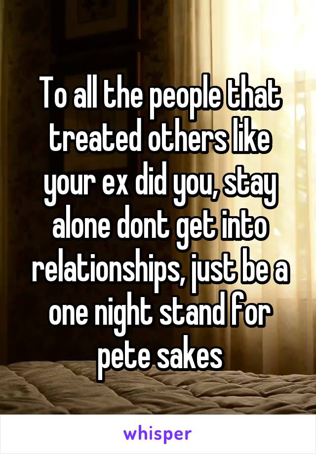 To all the people that treated others like your ex did you, stay alone dont get into relationships, just be a one night stand for pete sakes