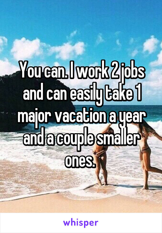 You can. I work 2 jobs and can easily take 1 major vacation a year and a couple smaller ones. 