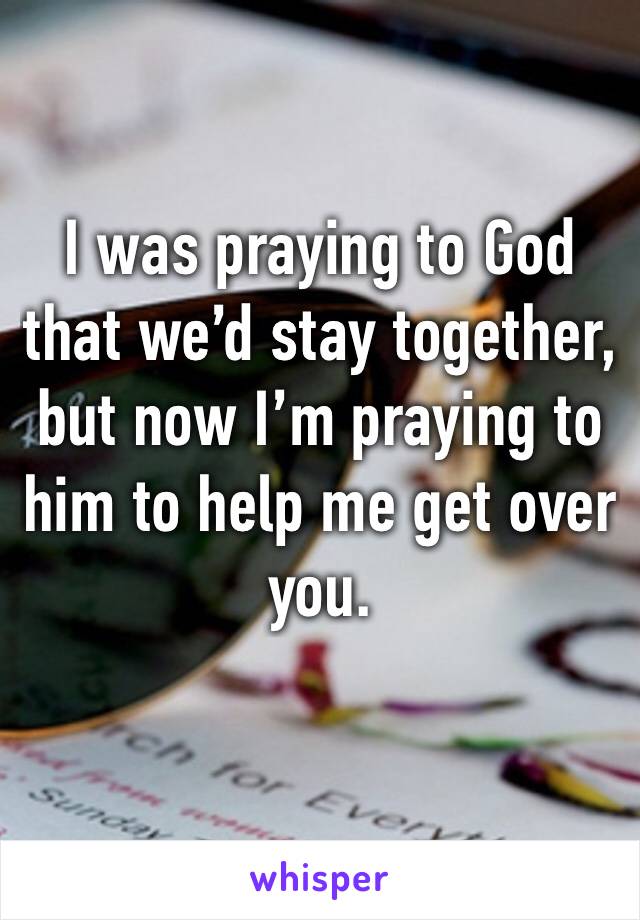 I was praying to God that we’d stay together, but now I’m praying to him to help me get over you.