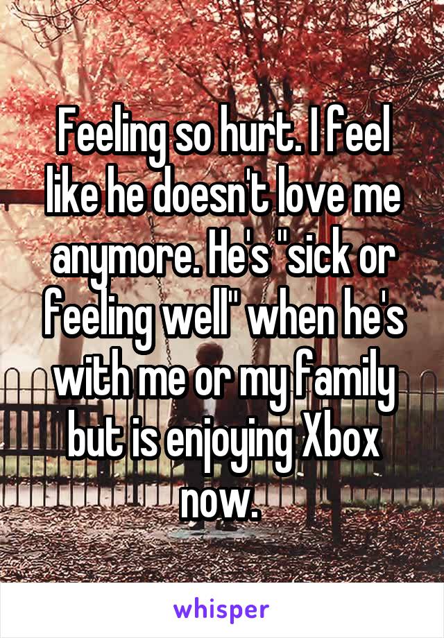 Feeling so hurt. I feel like he doesn't love me anymore. He's "sick or feeling well" when he's with me or my family but is enjoying Xbox now. 