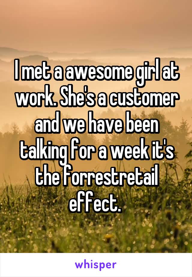 I met a awesome girl at work. She's a customer and we have been talking for a week it's the forrestretail effect. 