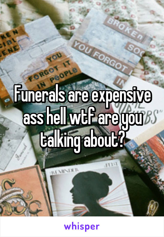 Funerals are expensive ass hell wtf are you talking about?