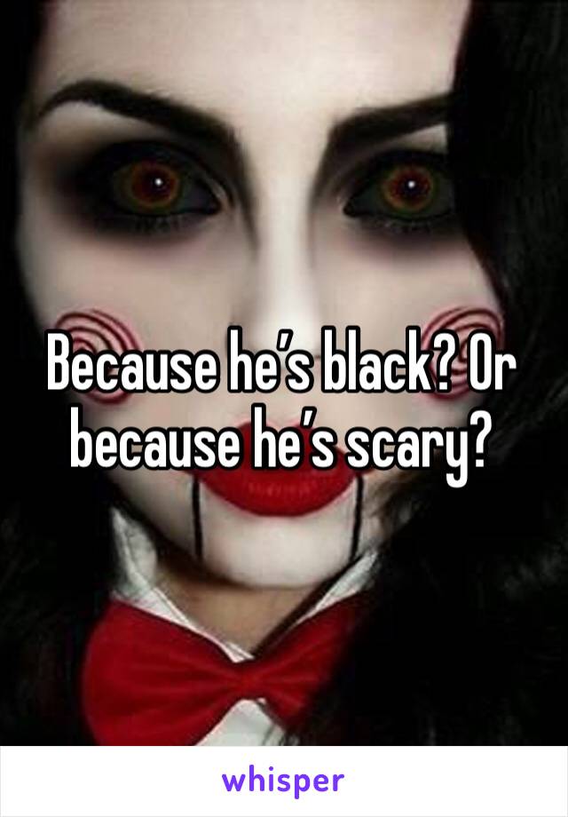 Because he’s black? Or because he’s scary?
