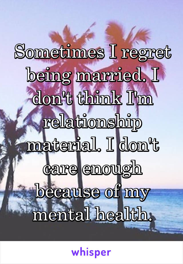 Sometimes I regret being married. I don't think I'm relationship material. I don't care enough because of my mental health.