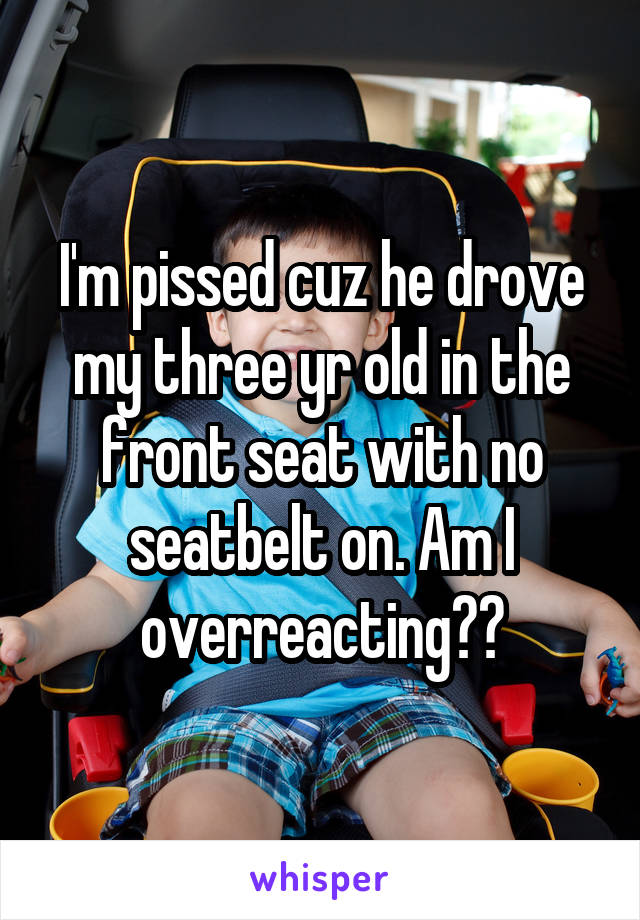 I'm pissed cuz he drove my three yr old in the front seat with no seatbelt on. Am I overreacting??