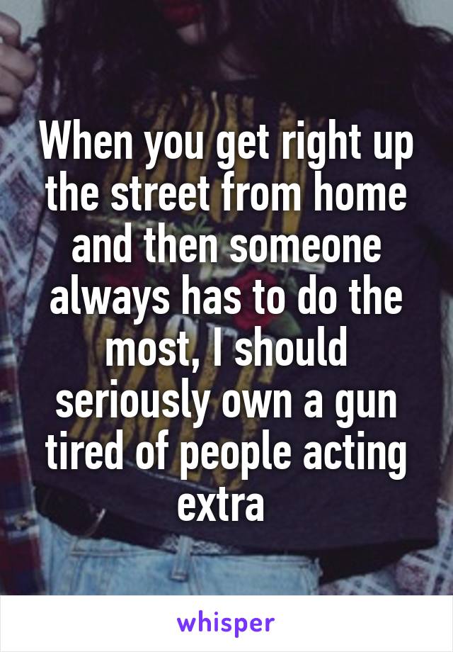 When you get right up the street from home and then someone always has to do the most, I should seriously own a gun tired of people acting extra 