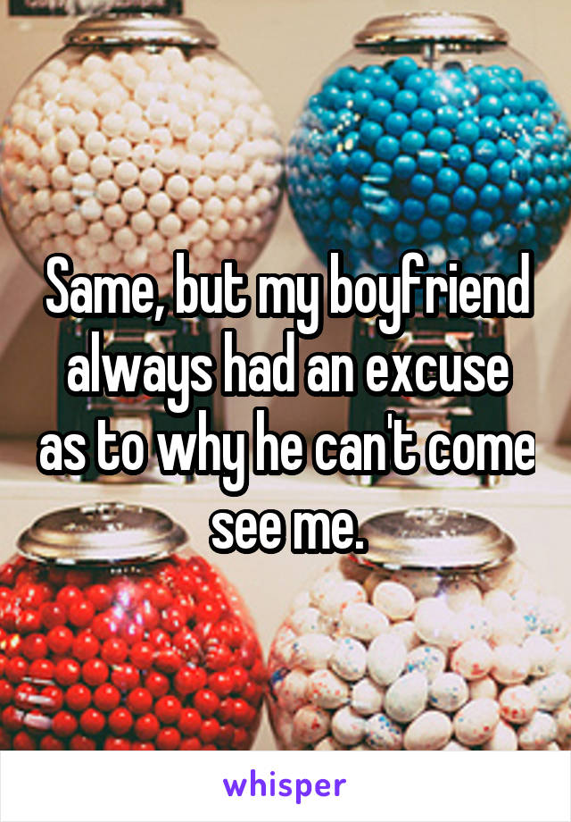 Same, but my boyfriend always had an excuse as to why he can't come see me.