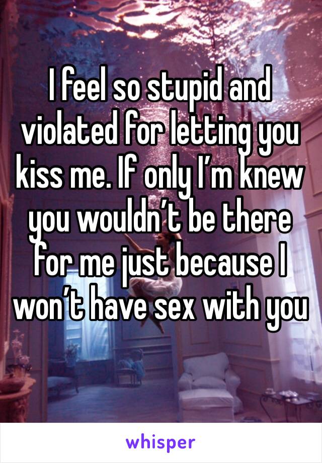 I feel so stupid and violated for letting you kiss me. If only I’m knew you wouldn’t be there for me just because I won’t have sex with you 