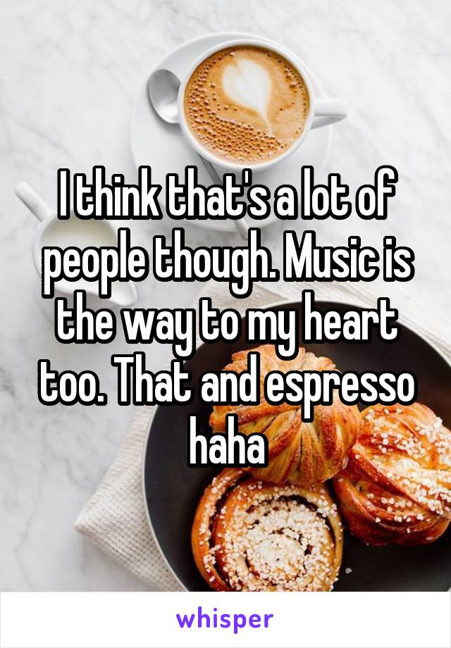 I think that's a lot of people though. Music is the way to my heart too. That and espresso haha