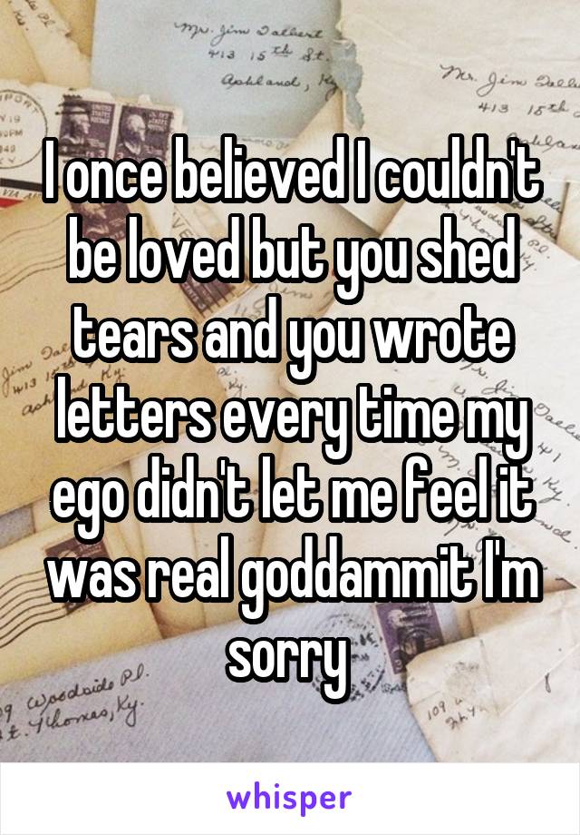 I once believed I couldn't be loved but you shed tears and you wrote letters every time my ego didn't let me feel it was real goddammit I'm sorry 