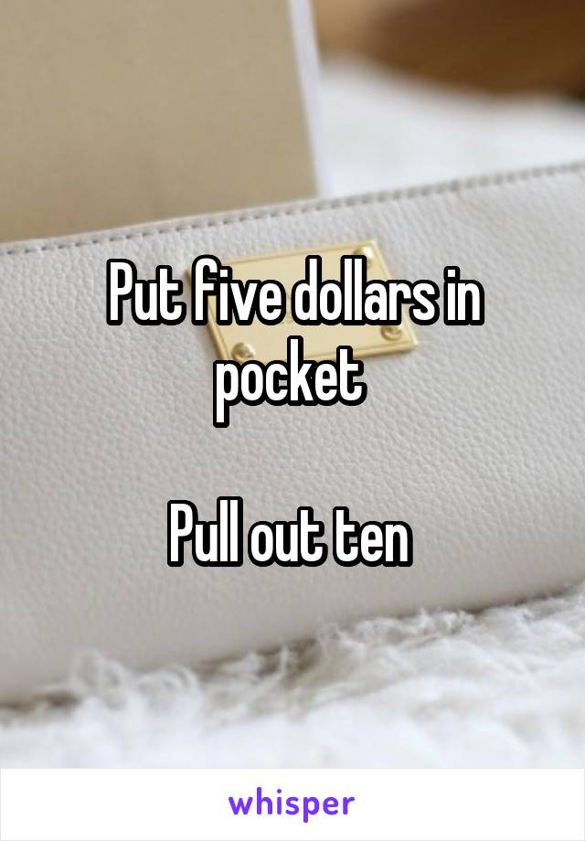 Put five dollars in pocket 

Pull out ten 