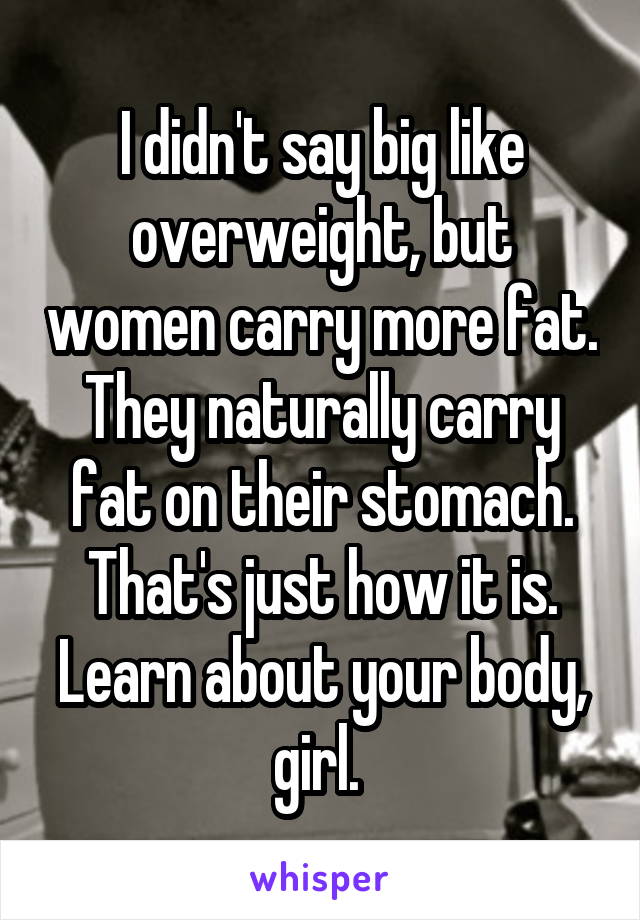 I didn't say big like overweight, but women carry more fat. They naturally carry fat on their stomach. That's just how it is. Learn about your body, girl. 