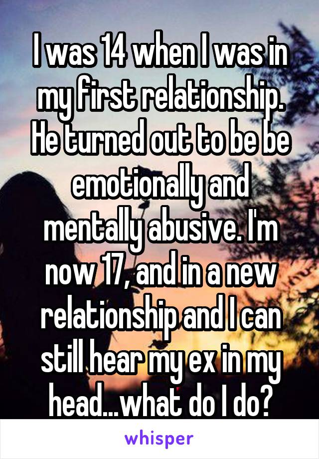 I was 14 when I was in my first relationship. He turned out to be be emotionally and mentally abusive. I'm now 17, and in a new relationship and I can still hear my ex in my head...what do I do?
