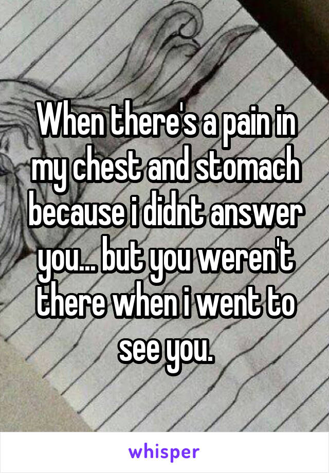 When there's a pain in my chest and stomach because i didnt answer you... but you weren't there when i went to see you.