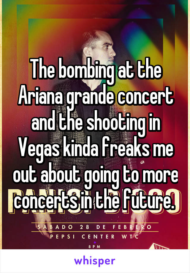 The bombing at the Ariana grande concert and the shooting in Vegas kinda freaks me out about going to more concerts in the future. 