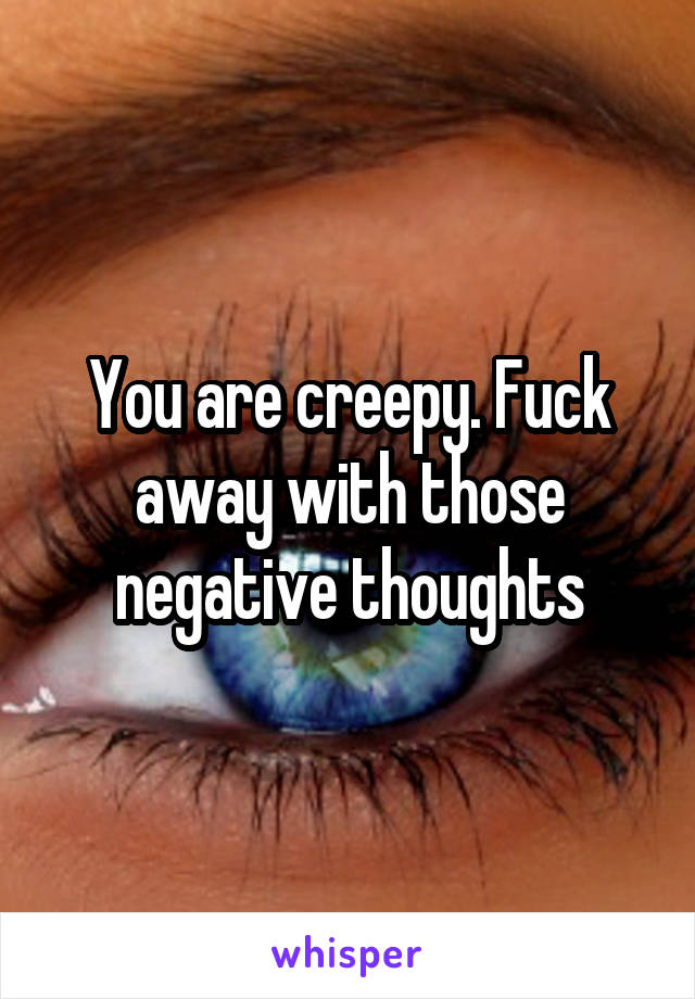 You are creepy. Fuck away with those negative thoughts
