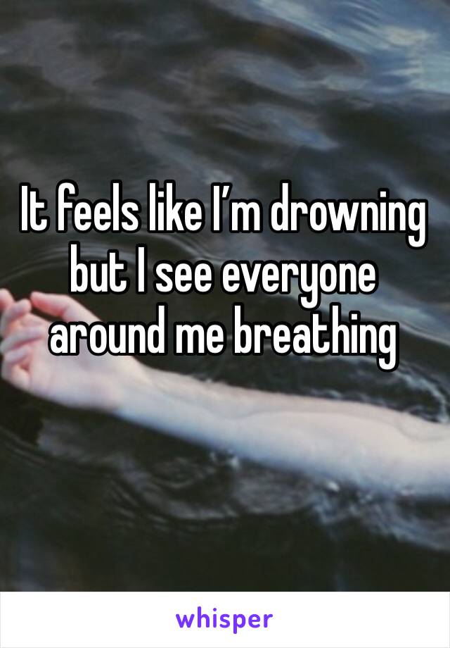 It feels like I’m drowning but I see everyone around me breathing