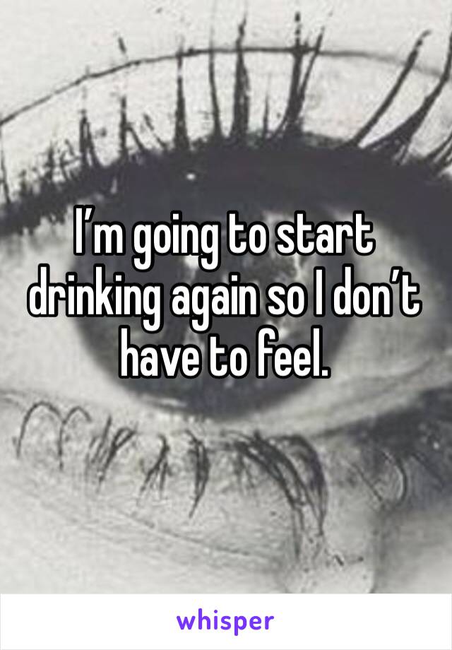 I’m going to start drinking again so I don’t have to feel.