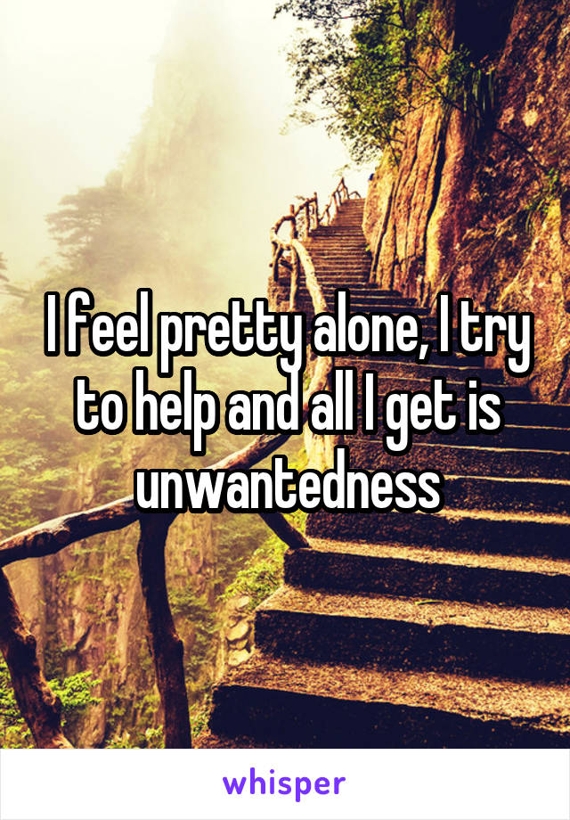 I feel pretty alone, I try to help and all I get is unwantedness