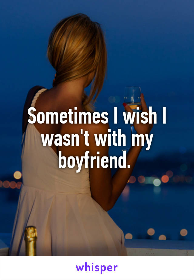 Sometimes I wish I wasn't with my boyfriend. 