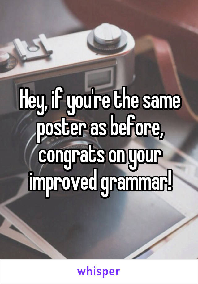 Hey, if you're the same poster as before, congrats on your improved grammar!
