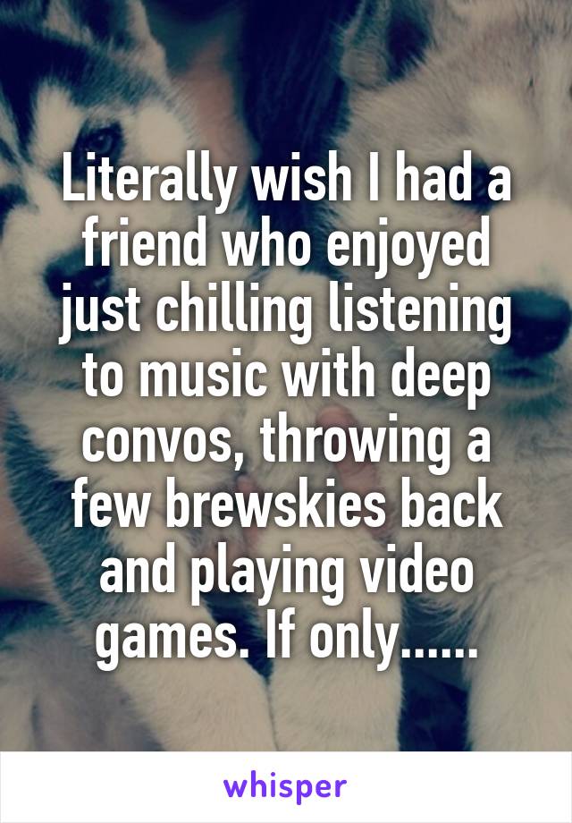 Literally wish I had a friend who enjoyed just chilling listening to music with deep convos, throwing a few brewskies back and playing video games. If only......
