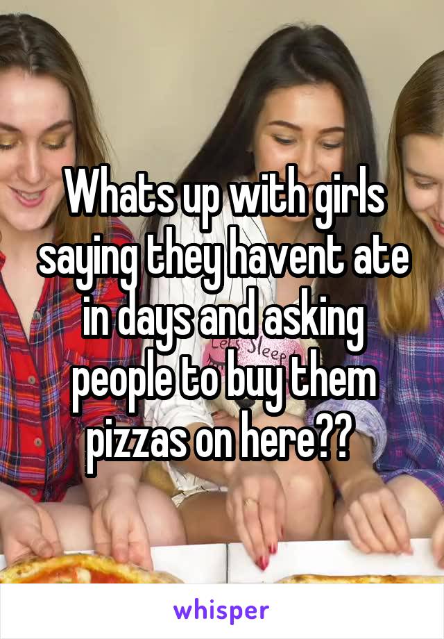Whats up with girls saying they havent ate in days and asking people to buy them pizzas on here?? 