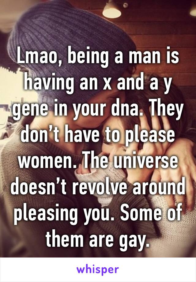 Lmao, being a man is having an x and a y gene in your dna. They don’t have to please women. The universe doesn’t revolve around pleasing you. Some of them are gay.