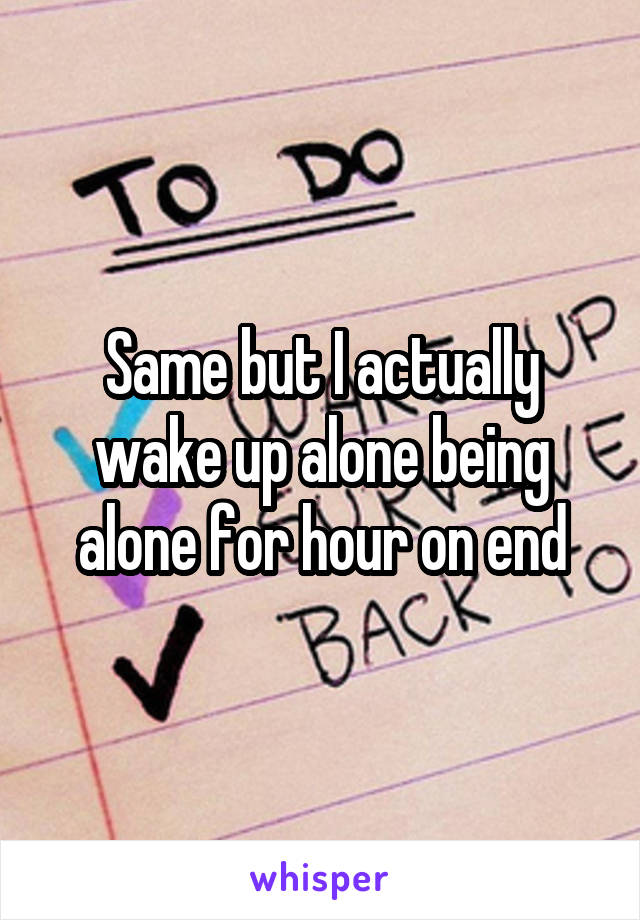 Same but I actually wake up alone being alone for hour on end