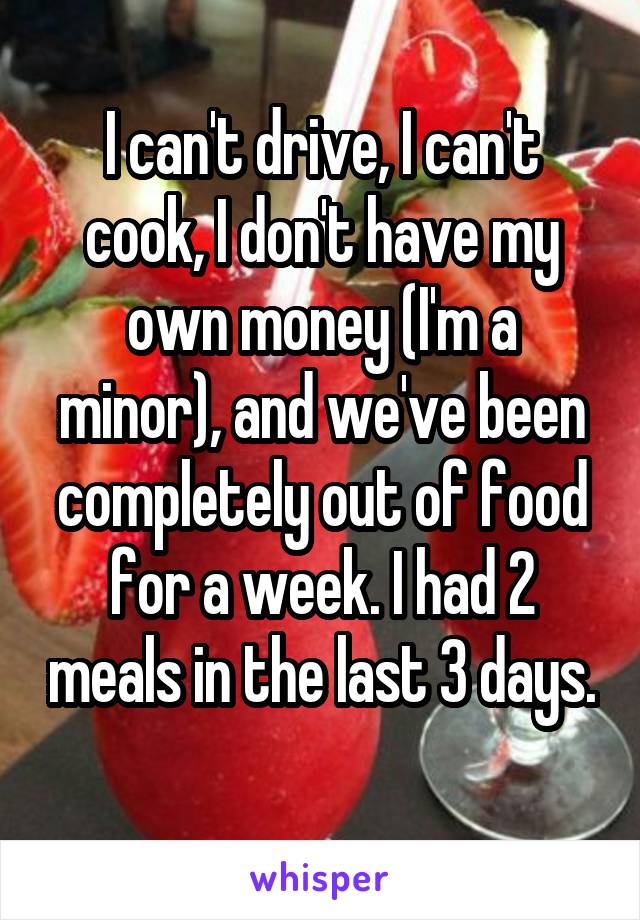 I can't drive, I can't cook, I don't have my own money (I'm a minor), and we've been completely out of food for a week. I had 2 meals in the last 3 days. 