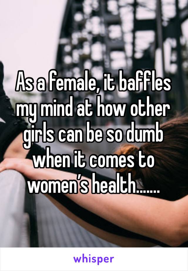 As a female, it baffles my mind at how other girls can be so dumb when it comes to women’s health....... 