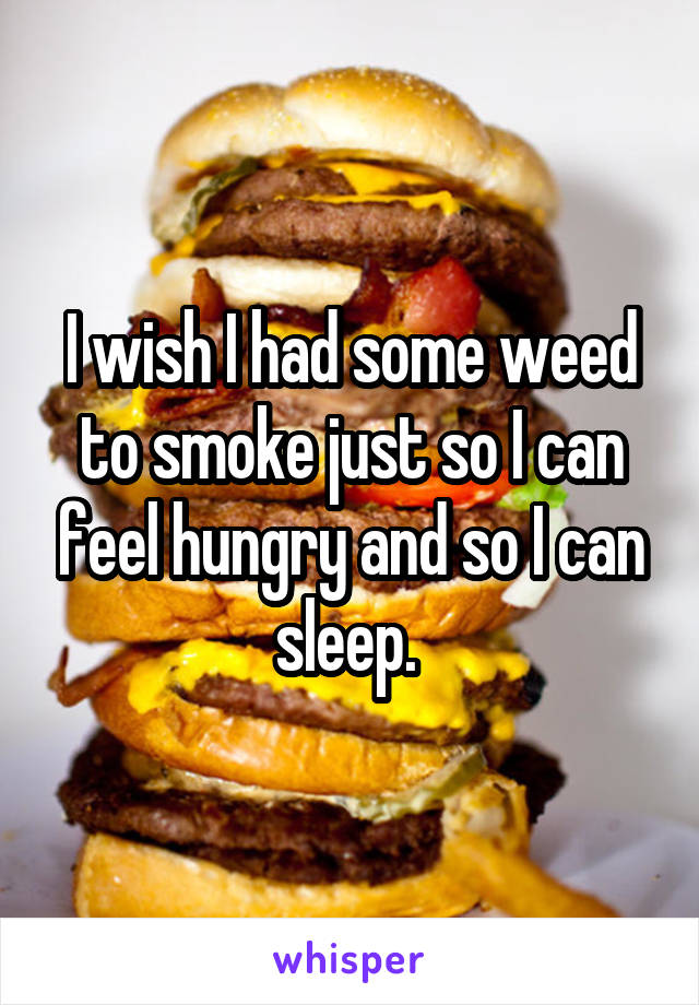 I wish I had some weed to smoke just so I can feel hungry and so I can sleep. 