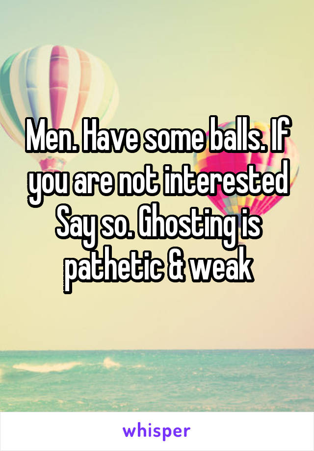 Men. Have some balls. If you are not interested
Say so. Ghosting is pathetic & weak
