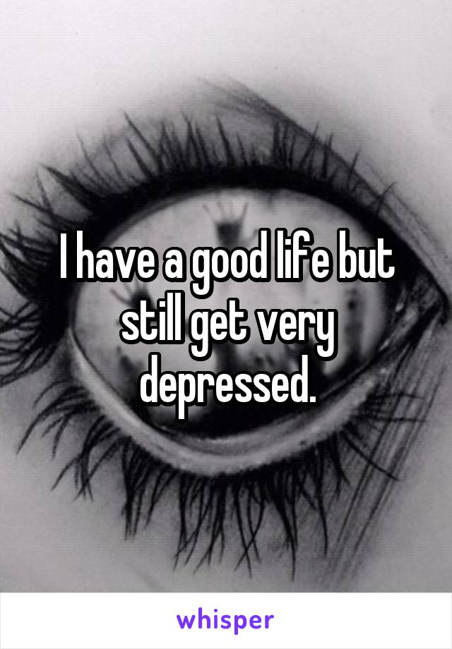 I have a good life but still get very depressed.
