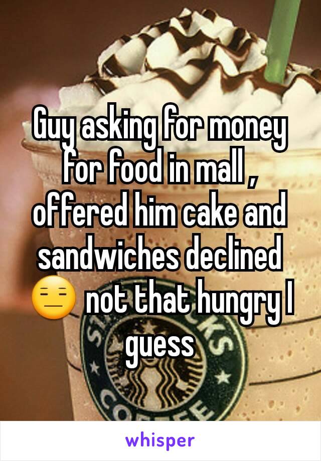 Guy asking for money for food in mall , offered him cake and sandwiches declined😑 not that hungry I guess