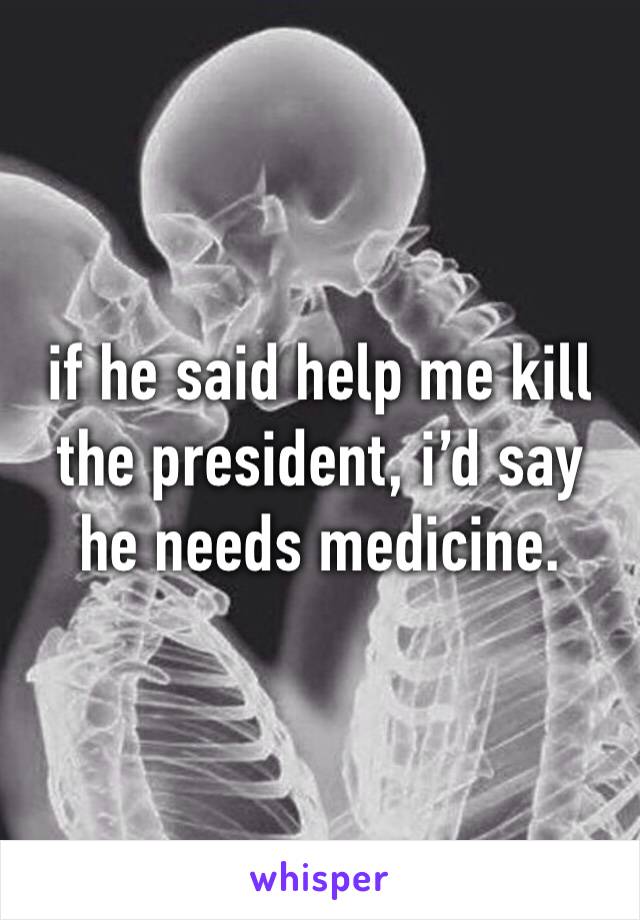 if he said help me kill the president, i’d say he needs medicine.