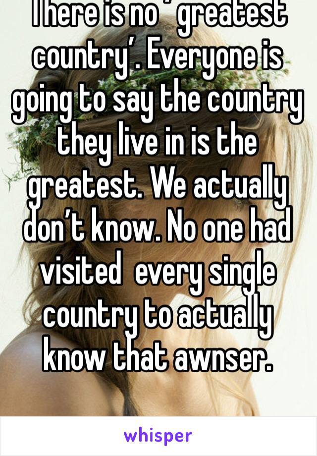 There is no ‘ greatest country’. Everyone is going to say the country they live in is the greatest. We actually don’t know. No one had visited  every single country to actually know that awnser.