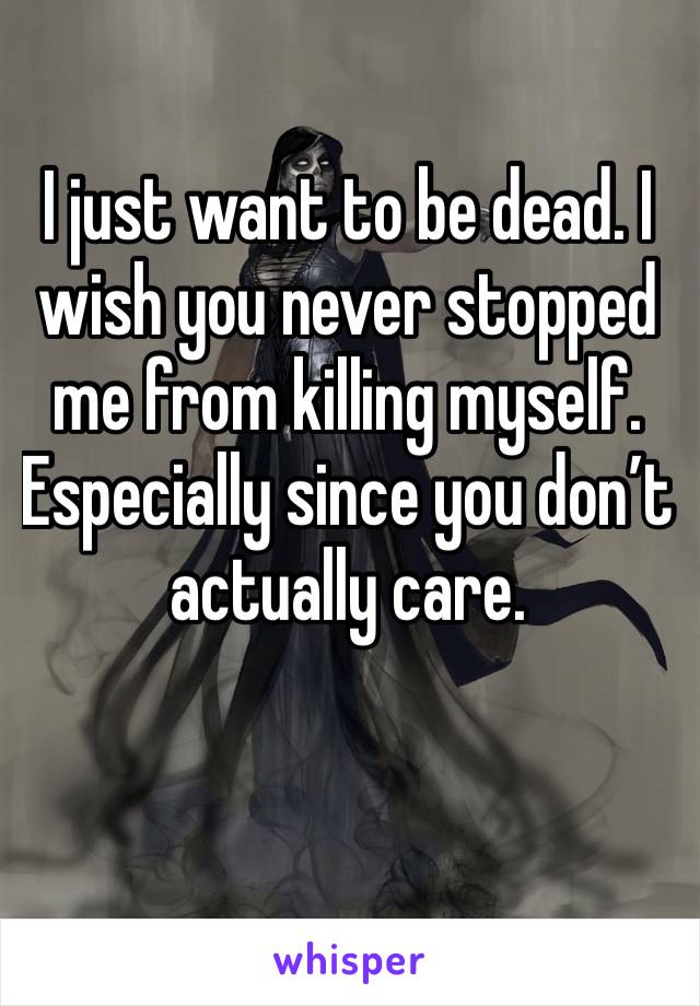 I just want to be dead. I wish you never stopped me from killing myself. Especially since you don’t actually care. 