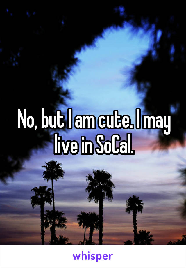 No, but I am cute. I may live in SoCal.