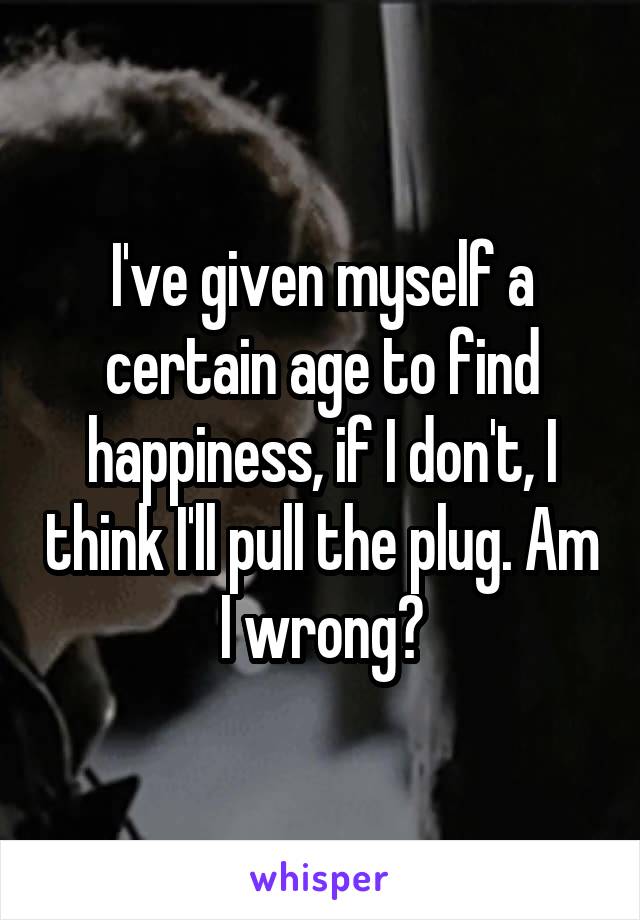 I've given myself a certain age to find happiness, if I don't, I think I'll pull the plug. Am I wrong?