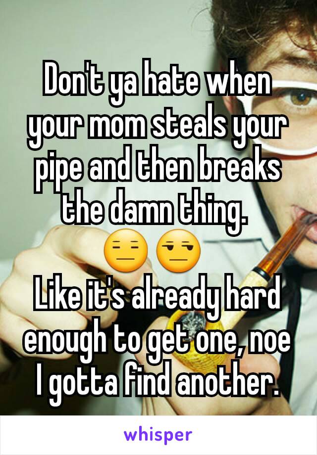Don't ya hate when your mom steals your pipe and then breaks the damn thing. 
😑😒  
Like it's already hard enough to get one, noe I gotta find another.