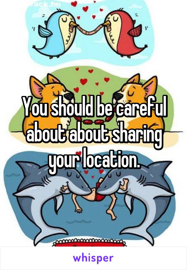 You should be careful about about sharing your location.