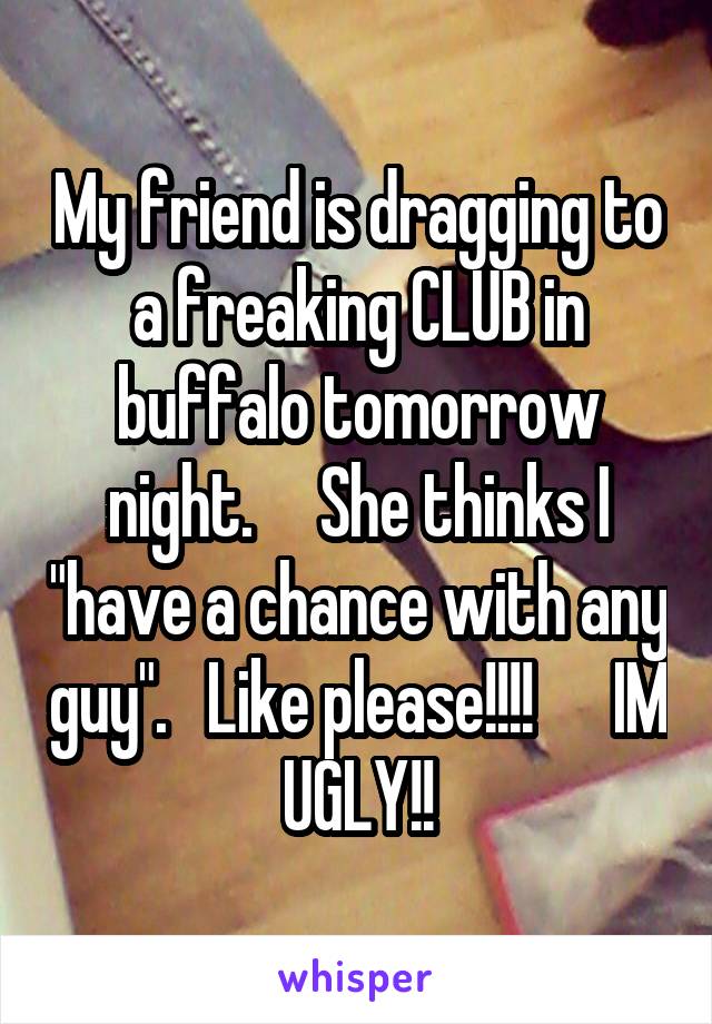 My friend is dragging to a freaking CLUB in buffalo tomorrow night.     She thinks I "have a chance with any guy".   Like please!!!!      IM UGLY!!