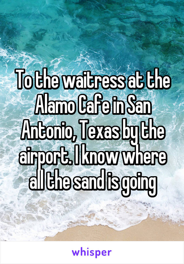 To the waitress at the Alamo Cafe in San Antonio, Texas by the airport. I know where all the sand is going