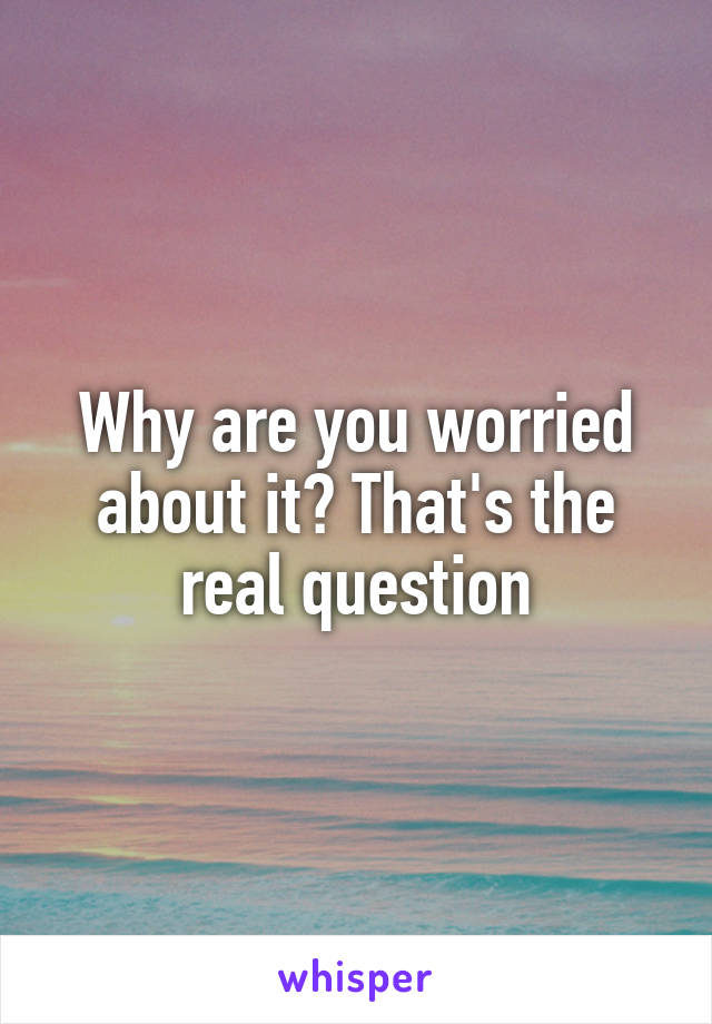 Why are you worried about it? That's the real question