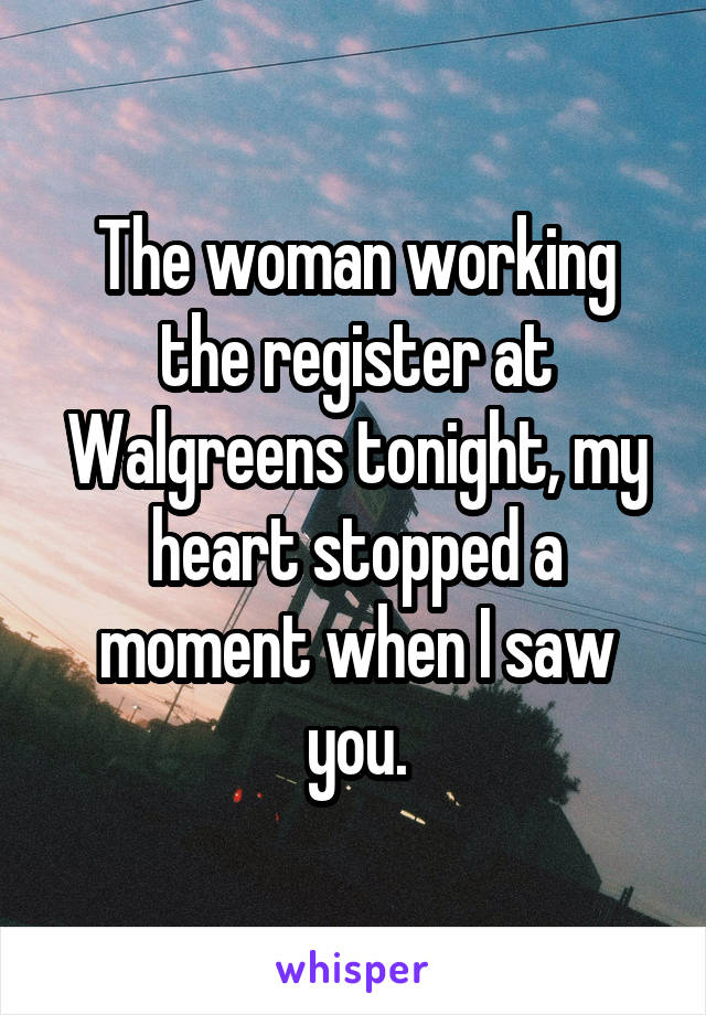 The woman working the register at Walgreens tonight, my heart stopped a moment when I saw you.