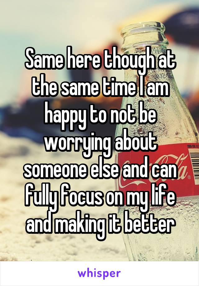 Same here though at the same time I am happy to not be worrying about someone else and can fully focus on my life and making it better
